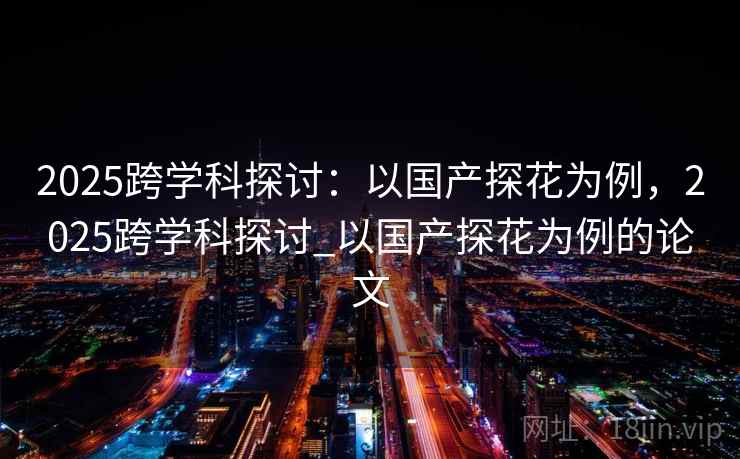 2025跨学科探讨:以国产探花为例,2025跨学科探讨_以国产探花为例的论文 2025跨学科探讨:以国产探花为例,2025跨学科探讨_以国产探花为例的论文
