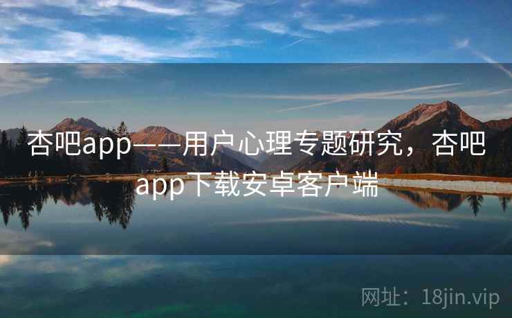 杏吧app——用户心理专题研究,杏吧app下载安卓客户端 杏吧app——用户心理专题研究,杏吧app下载安卓客户端