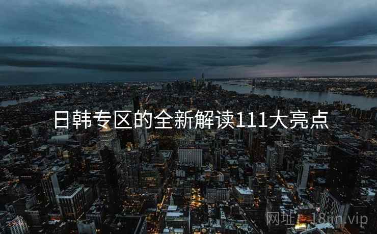 日韩专区的全新解读111大亮点 日韩专区的全新解读111大亮点