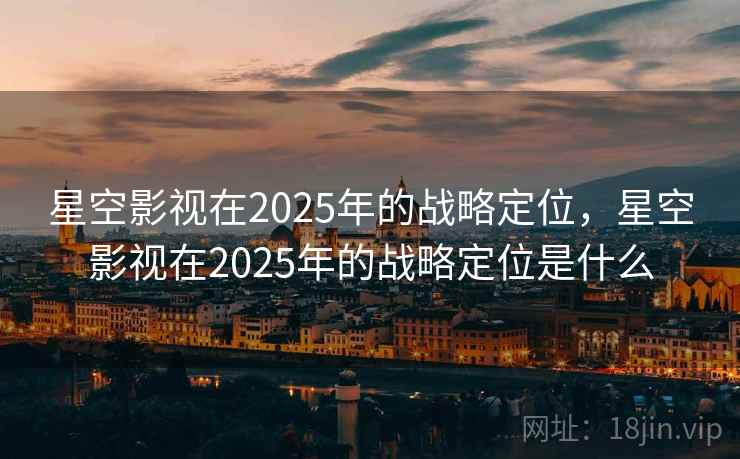 星空影视在2025年的战略定位,星空影视在2025年的战略定位是什么 星空影视在2025年的战略定位,星空影视在2025年的战略定位是什么