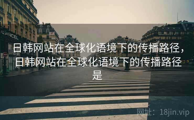 日韩网站在全球化语境下的传播路径,日韩网站在全球化语境下的传播路径是 日韩网站在全球化语境下的传播路径,日韩网站在全球化语境下的传播路径是