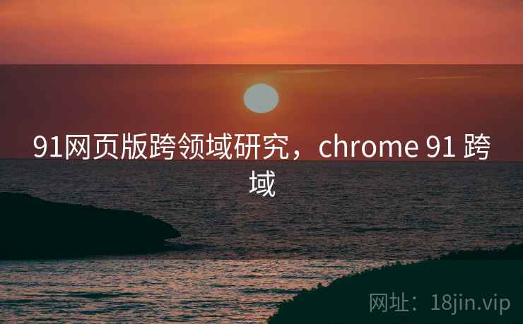 91网页版跨领域研究,chrome 91 跨域 91网页版跨领域研究,chrome 91 跨域