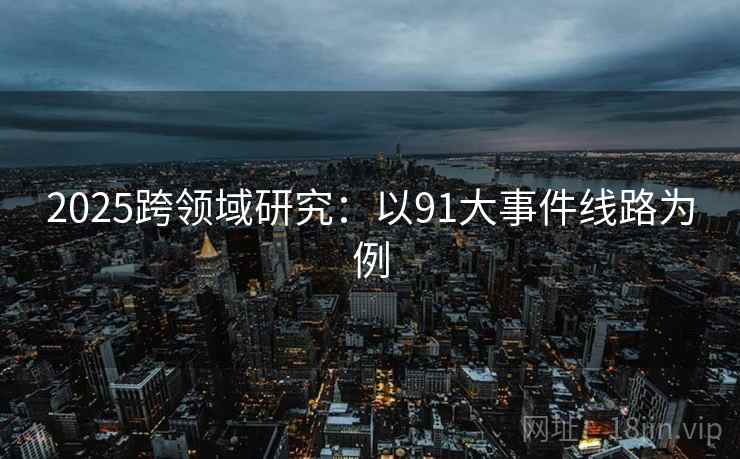 2025跨领域研究:以91大事件线路为例 2025跨领域研究:以91大事件线路为例